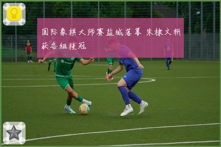 国际象棋大师赛盐城落幕 朱棣文斩获各组桂冠