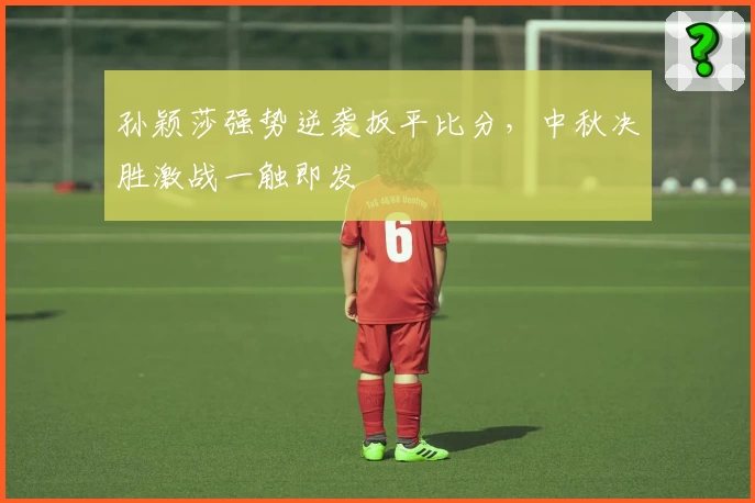 孙颖莎强势逆袭扳平比分，中秋决胜激战一触即发