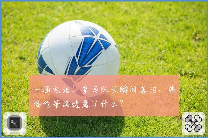 一通电话！皇马队长瞬间落泪，弗洛伦蒂诺透露了什么？