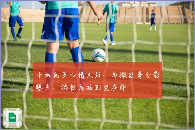 卡纳瓦罗心情大好，与撒盐哥合影曝光，执教乌兹别克在即