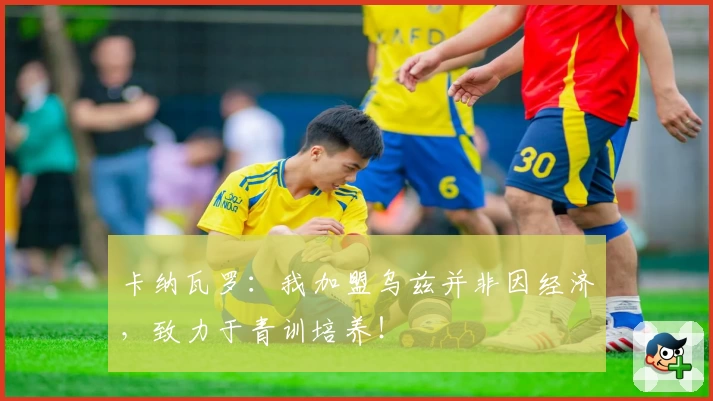 卡纳瓦罗:我加盟乌兹并非因经济,致力于青训培养!