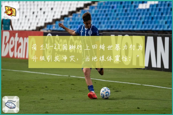 荷兰U-21国脚对上田绮世暴力行为升级引发冲突，当地媒体震惊：″过度反应″