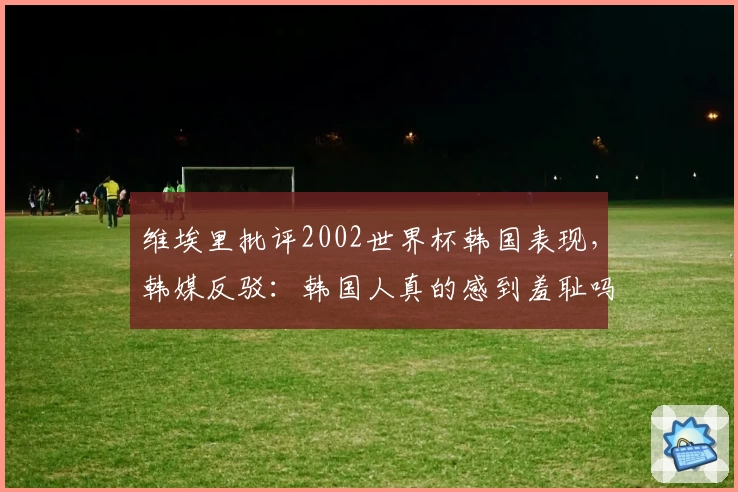 维埃里批评2002世界杯韩国表现，韩媒反驳：韩国人真的感到羞耻吗？