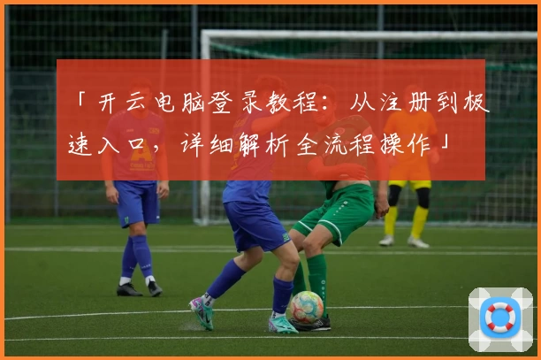 「开云电脑登录教程：从注册到极速入口，详细解析全流程操作」