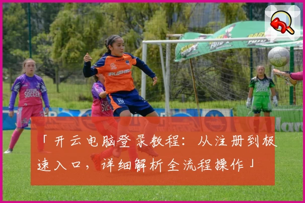 「开云电脑登录教程:从注册到极速入口,详细解析全流程操作」