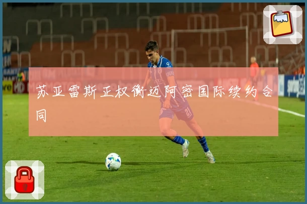 苏亚雷斯正权衡迈阿密国际续约合同