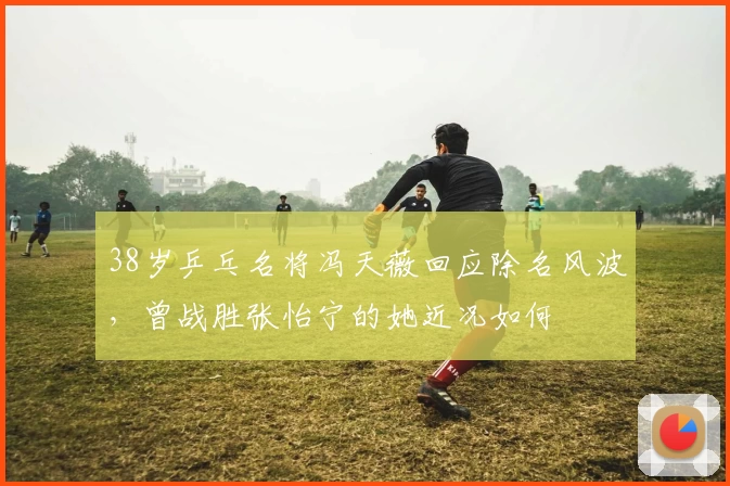 38岁乒乓名将冯天薇回应除名风波，曾战胜张怡宁的她近况如何