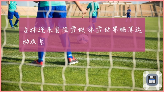 吉林迎来首场雪假 冰雪世界畅享运动欢乐