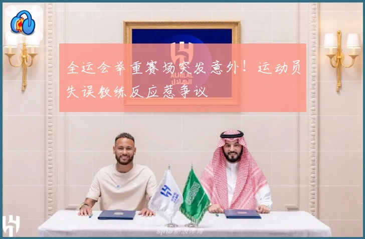 全运会举重赛场突发意外！运动员失误教练反应惹争议