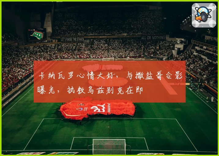 卡纳瓦罗心情大好，与撒盐哥合影曝光，执教乌兹别克在即